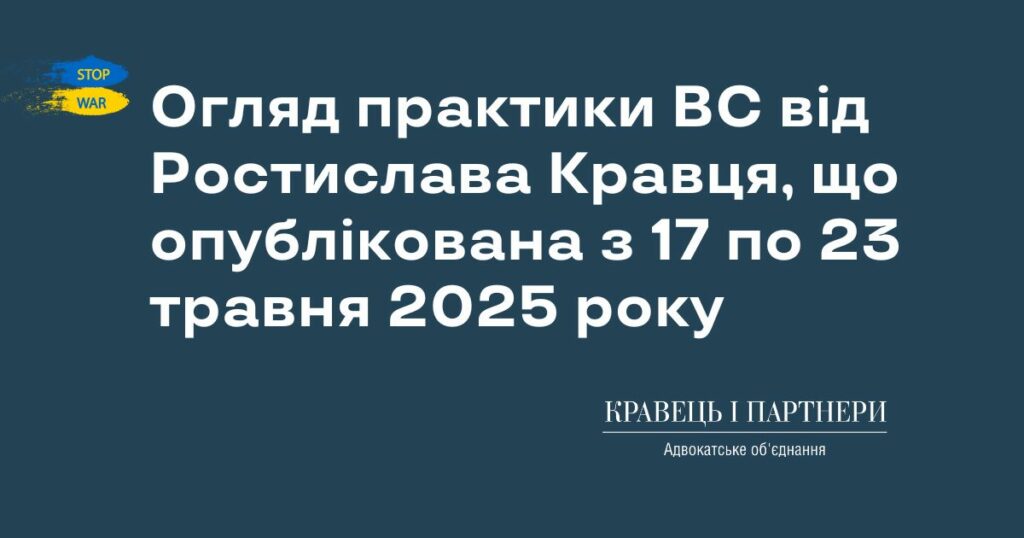 Огляд практики ВС від Ростислава Кравця, що опублікована з 17 по 23 травня 2025 року Огляд практики ВС від Ростислава Кравця, що опублікована з 17 по 23 травня 2025 року