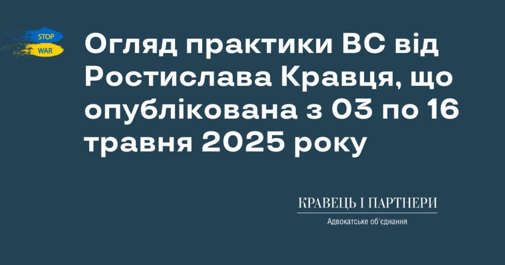 Огляд практики ВС від Ростислава Кравця, що опублікована з 03 по 16 травня 2025 року Огляд практики ВС від Ростислава Кравця, що опублікована з 03 по 16 травня 2025 року