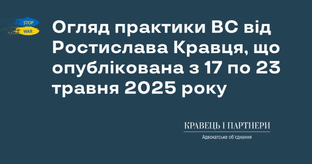 Огляд практики ВС від Ростислава Кравця, що опублікована з 17 по 23 травня 2025 року Огляд практики ВС від Ростислава Кравця, що опублікована з 17 по 23 травня 2025 року