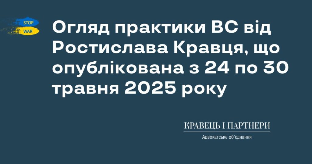 Огляд практики ВС від Ростислава Кравця, що опублікована з 24 по 30 травня 2025 року Огляд практики ВС від Ростислава Кравця, що опублікована з 24 по 30 травня 2025 року